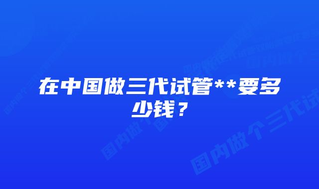 在中国做三代试管**要多少钱？