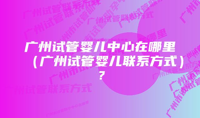 广州试管婴儿中心在哪里（广州试管婴儿联系方式）？