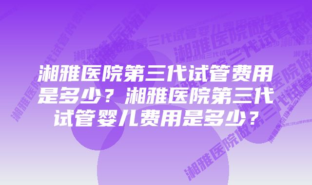 湘雅医院第三代试管费用是多少？湘雅医院第三代试管婴儿费用是多少？