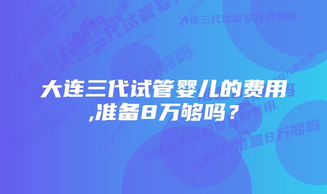 大连三代试管婴儿的费用,准备8万够吗？