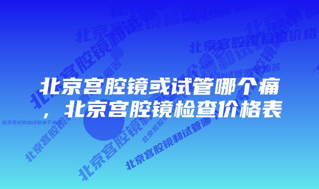 北京宫腔镜或试管哪个痛，北京宫腔镜检查价格表