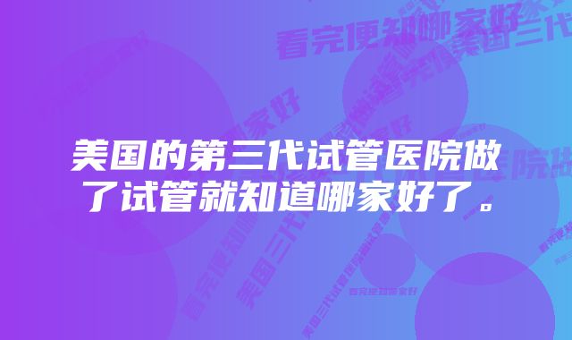 美国的第三代试管医院做了试管就知道哪家好了。