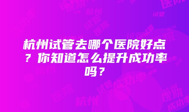 杭州试管去哪个医院好点？你知道怎么提升成功率吗？