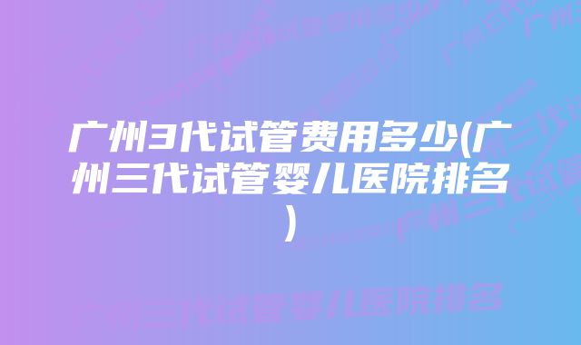 广州3代试管费用多少(广州三代试管婴儿医院排名)