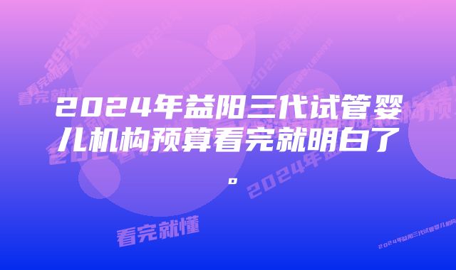 2024年益阳三代试管婴儿机构预算看完就明白了。