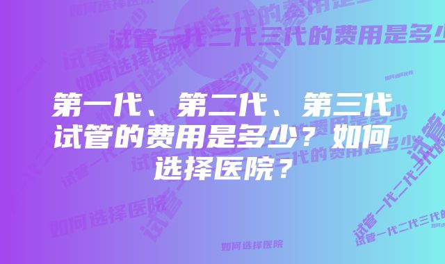 第一代、第二代、第三代试管的费用是多少？如何选择医院？