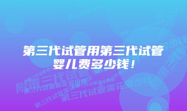 第三代试管用第三代试管婴儿费多少钱！