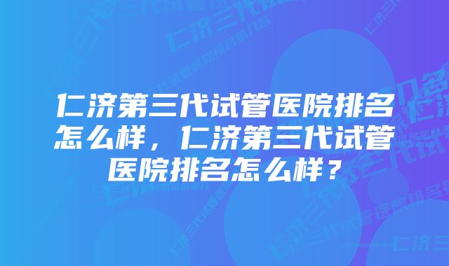 仁济第三代试管医院排名怎么样，仁济第三代试管医院排名怎么样？