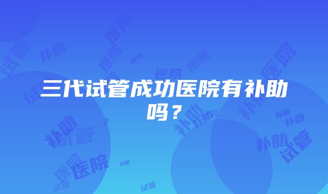 三代试管成功医院有补助吗？