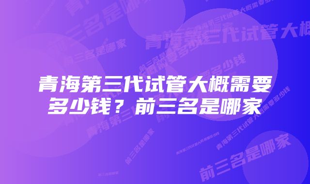 青海第三代试管大概需要多少钱？前三名是哪家