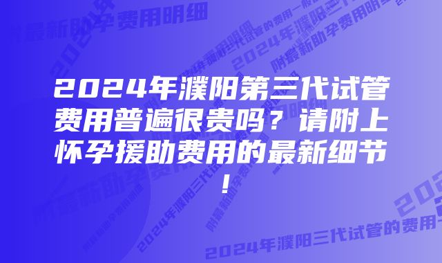 2024年濮阳第三代试管费用普遍很贵吗？请附上怀孕援助费用的最新细节！