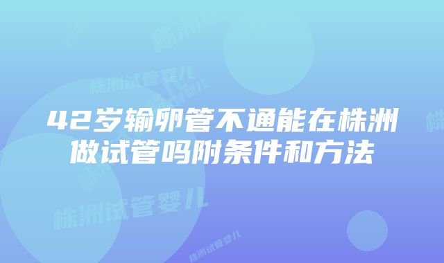 42岁输卵管不通能在株洲做试管吗附条件和方法