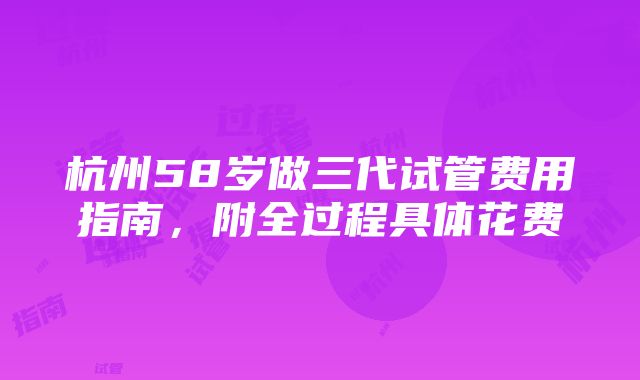 杭州58岁做三代试管费用指南，附全过程具体花费