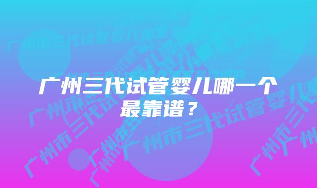 广州三代试管婴儿哪一个最靠谱？