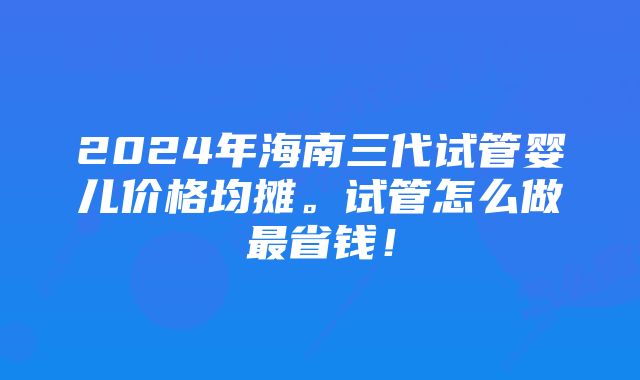 2024年海南三代试管婴儿价格均摊。试管怎么做最省钱！