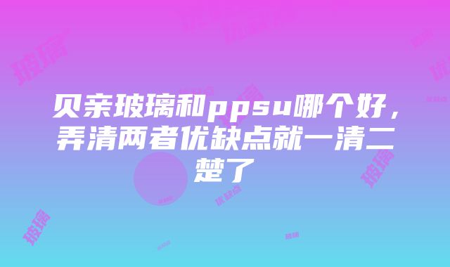 贝亲玻璃和ppsu哪个好，弄清两者优缺点就一清二楚了