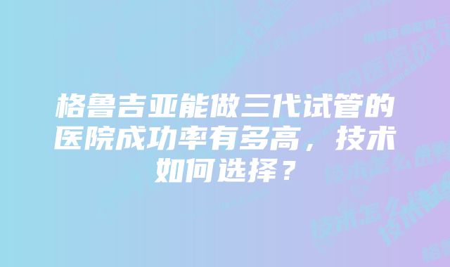 格鲁吉亚能做三代试管的医院成功率有多高，技术如何选择？