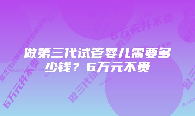 做第三代试管婴儿需要多少钱？6万元不贵