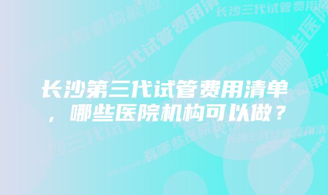 长沙第三代试管费用清单，哪些医院机构可以做？