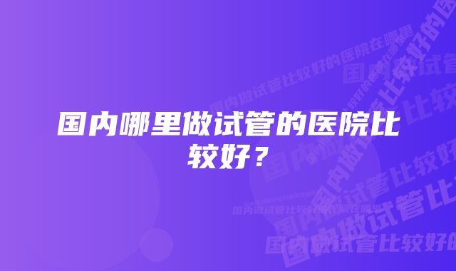 国内哪里做试管的医院比较好？