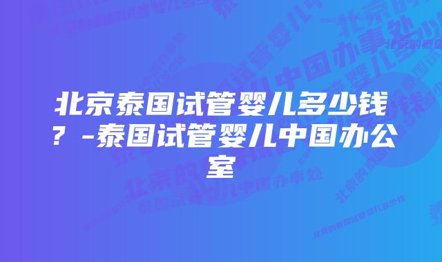 北京泰国试管婴儿多少钱？-泰国试管婴儿中国办公室