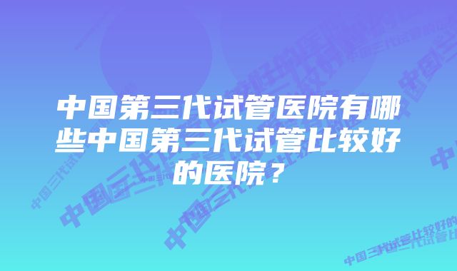 中国第三代试管医院有哪些中国第三代试管比较好的医院？