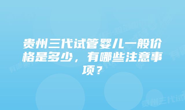 贵州三代试管婴儿一般价格是多少，有哪些注意事项？