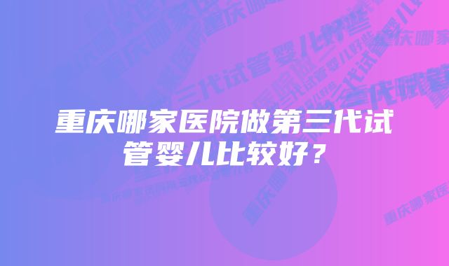 重庆哪家医院做第三代试管婴儿比较好？