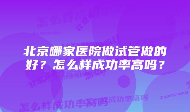 北京哪家医院做试管做的好？怎么样成功率高吗？