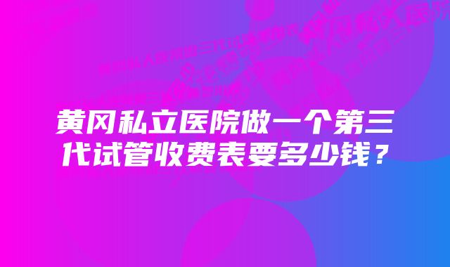 黄冈私立医院做一个第三代试管收费表要多少钱？