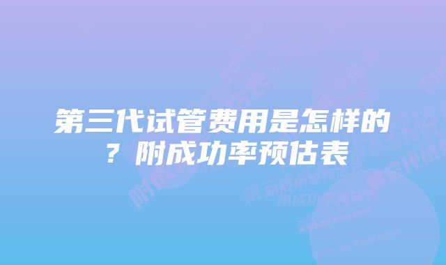 第三代试管费用是怎样的？附成功率预估表