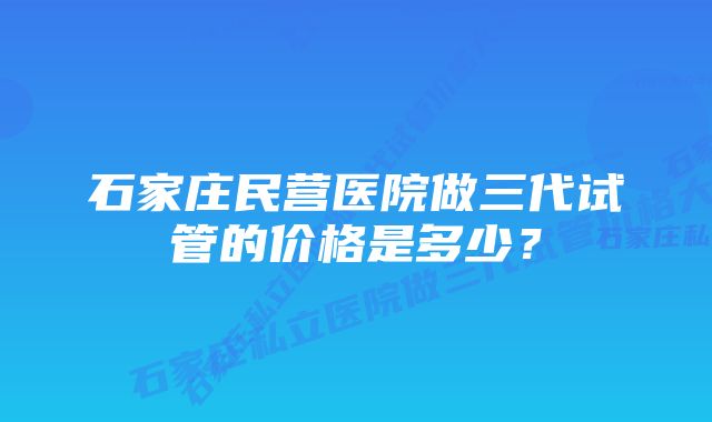 石家庄民营医院做三代试管的价格是多少？