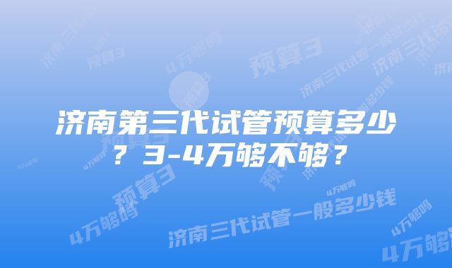 济南第三代试管预算多少？3-4万够不够？