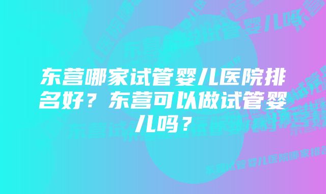 东营哪家试管婴儿医院排名好？东营可以做试管婴儿吗？