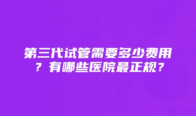 第三代试管需要多少费用？有哪些医院最正规？