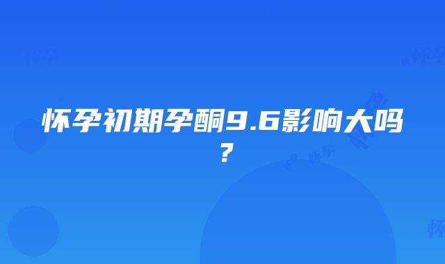 怀孕初期孕酮9.6影响大吗？