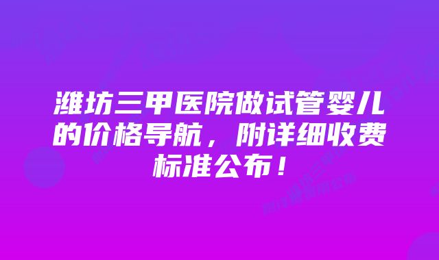 潍坊三甲医院做试管婴儿的价格导航，附详细收费标准公布！