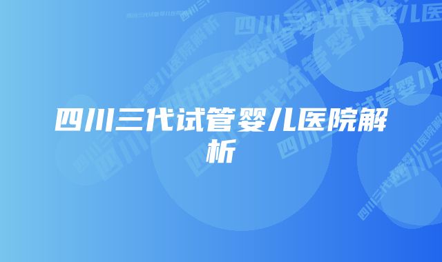 四川三代试管婴儿医院解析