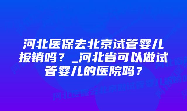 河北医保去北京试管婴儿报销吗？_河北省可以做试管婴儿的医院吗？