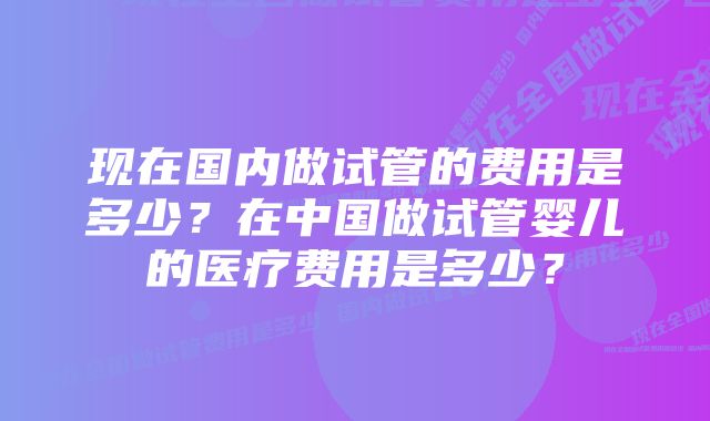 现在国内做试管的费用是多少？在中国做试管婴儿的医疗费用是多少？