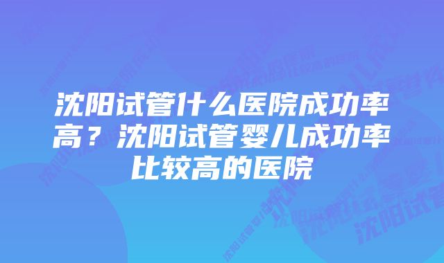 沈阳试管什么医院成功率高？沈阳试管婴儿成功率比较高的医院