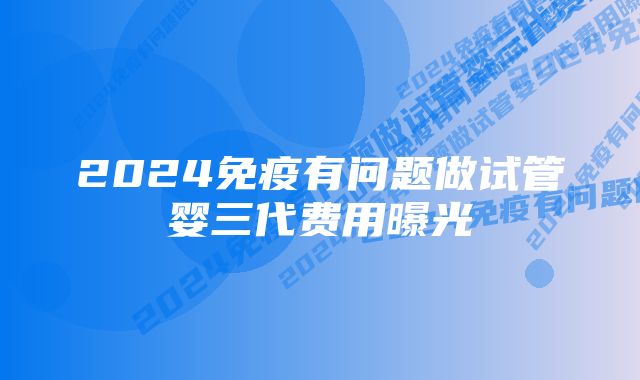 2024免疫有问题做试管婴三代费用曝光