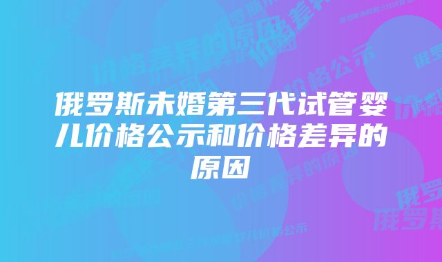 俄罗斯未婚第三代试管婴儿价格公示和价格差异的原因