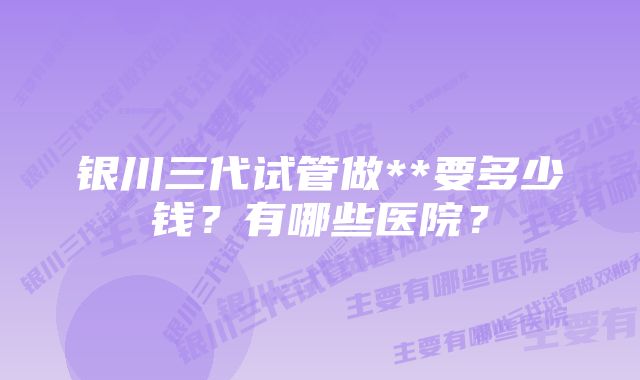 银川三代试管做**要多少钱？有哪些医院？