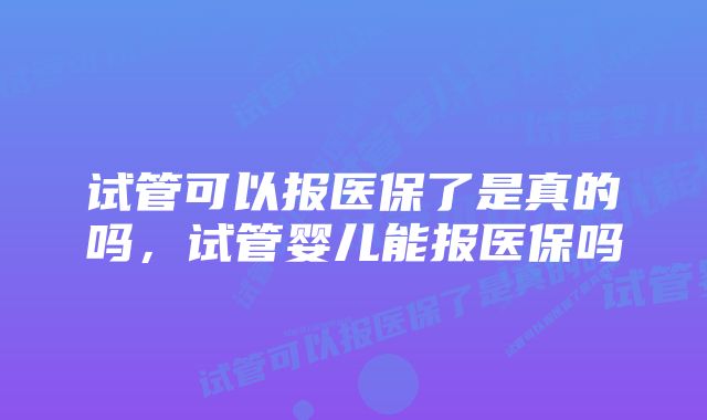 试管可以报医保了是真的吗，试管婴儿能报医保吗