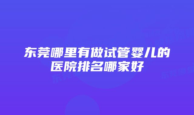 东莞哪里有做试管婴儿的医院排名哪家好