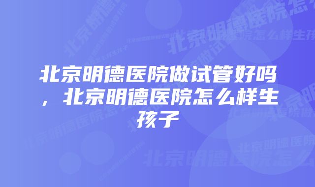 北京明德医院做试管好吗，北京明德医院怎么样生孩子