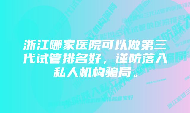 浙江哪家医院可以做第三代试管排名好，谨防落入私人机构骗局。