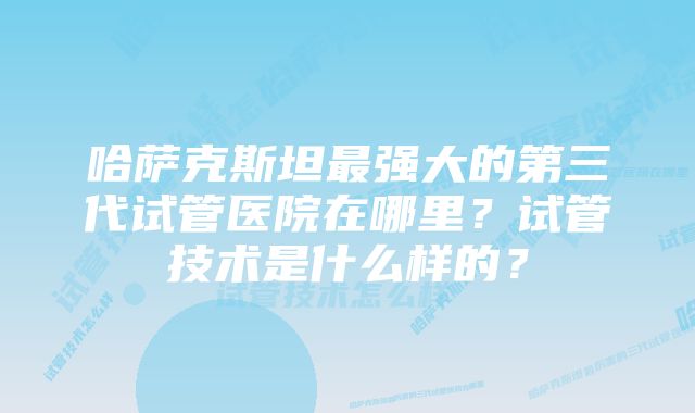 哈萨克斯坦最强大的第三代试管医院在哪里？试管技术是什么样的？