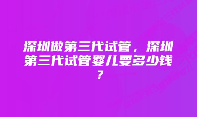 深圳做第三代试管，深圳第三代试管婴儿要多少钱？